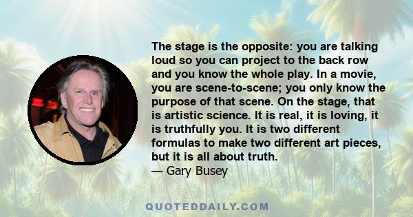 The stage is the opposite: you are talking loud so you can project to the back row and you know the whole play. In a movie, you are scene-to-scene; you only know the purpose of that scene. On the stage, that is artistic