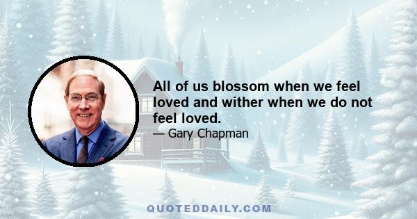 All of us blossom when we feel loved and wither when we do not feel loved.