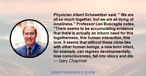 Physician Albert Scheweitzer said. We are all so much together, but we are all dying of loneliness. Professor Leo Buscaglia notes, There seems to be accumulating evidence that there is actually an inborn need for this