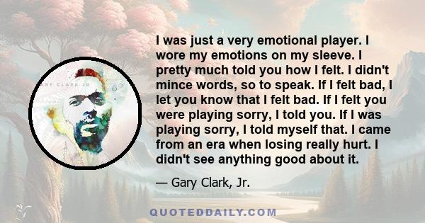 I was just a very emotional player. I wore my emotions on my sleeve. I pretty much told you how I felt. I didn't mince words, so to speak. If I felt bad, I let you know that I felt bad. If I felt you were playing sorry,