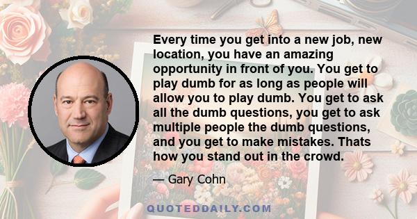 Every time you get into a new job, new location, you have an amazing opportunity in front of you. You get to play dumb for as long as people will allow you to play dumb. You get to ask all the dumb questions, you get to