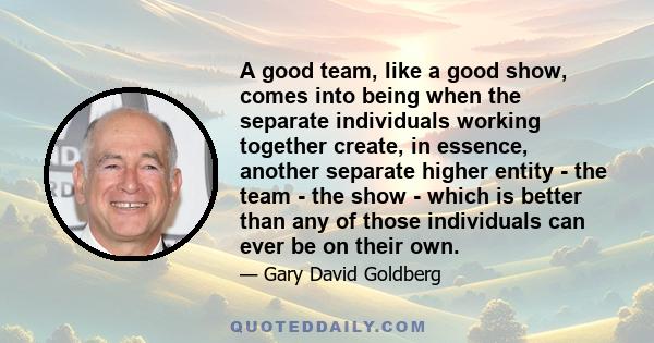 A good team, like a good show, comes into being when the separate individuals working together create, in essence, another separate higher entity - the team - the show - which is better than any of those individuals can