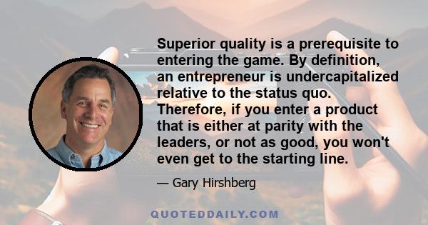 Superior quality is a prerequisite to entering the game. By definition, an entrepreneur is undercapitalized relative to the status quo. Therefore, if you enter a product that is either at parity with the leaders, or not