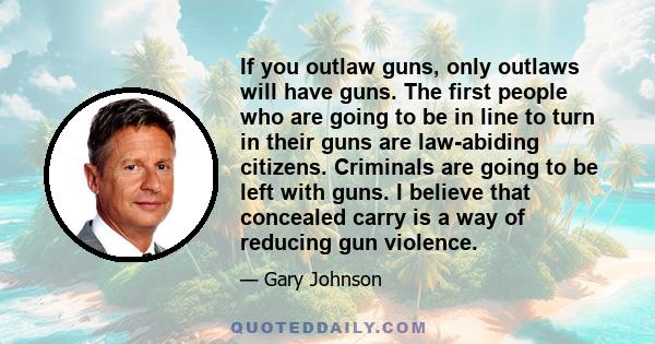 If you outlaw guns, only outlaws will have guns. The first people who are going to be in line to turn in their guns are law-abiding citizens. Criminals are going to be left with guns. I believe that concealed carry is a