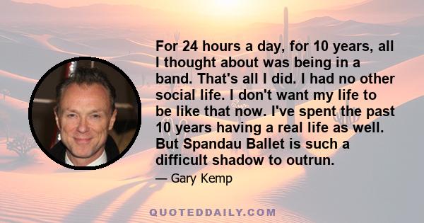 For 24 hours a day, for 10 years, all I thought about was being in a band. That's all I did. I had no other social life. I don't want my life to be like that now. I've spent the past 10 years having a real life as well.