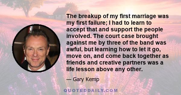The breakup of my first marriage was my first failure; I had to learn to accept that and support the people involved. The court case brought against me by three of the band was awful, but learning how to let it go, move