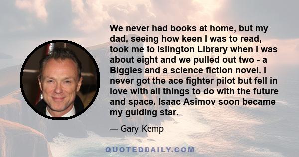 We never had books at home, but my dad, seeing how keen I was to read, took me to Islington Library when I was about eight and we pulled out two - a Biggles and a science fiction novel. I never got the ace fighter pilot