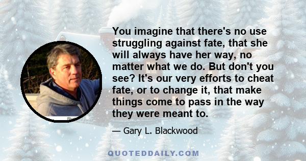 You imagine that there's no use struggling against fate, that she will always have her way, no matter what we do. But don't you see? It's our very efforts to cheat fate, or to change it, that make things come to pass in