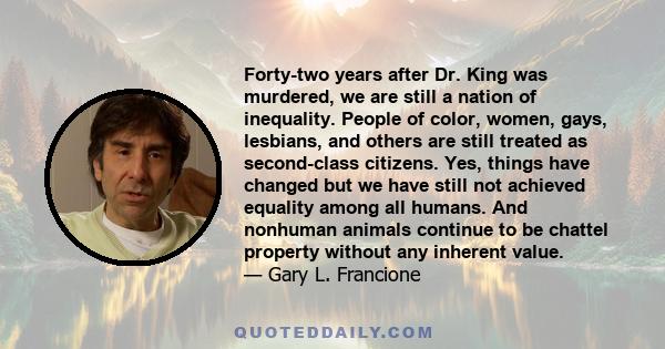 Forty-two years after Dr. King was murdered, we are still a nation of inequality. People of color, women, gays, lesbians, and others are still treated as second-class citizens. Yes, things have changed but we have still