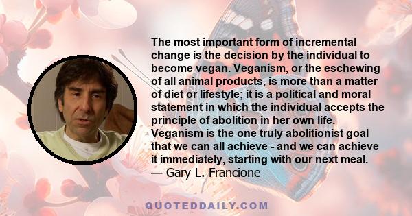 The most important form of incremental change is the decision by the individual to become vegan. Veganism, or the eschewing of all animal products, is more than a matter of diet or lifestyle; it is a political and moral