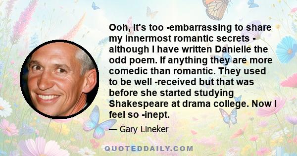 Ooh, it's too embarrassing to share my innermost romantic secrets - although I have written Danielle the odd poem. If anything they are more comedic than romantic. They used to be well received but that was before she