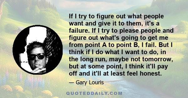 If I try to figure out what people want and give it to them, it's a failure. If I try to please people and figure out what's going to get me from point A to point B, I fail. But I think if I do what I want to do, in the
