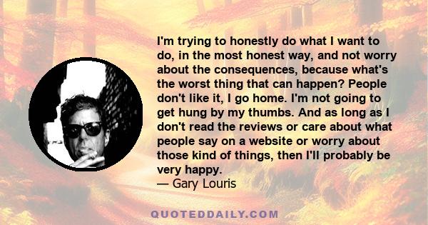 I'm trying to honestly do what I want to do, in the most honest way, and not worry about the consequences, because what's the worst thing that can happen? People don't like it, I go home. I'm not going to get hung by my