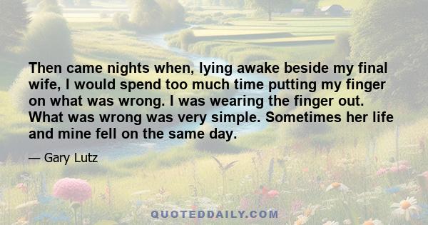 Then came nights when, lying awake beside my final wife, I would spend too much time putting my finger on what was wrong. I was wearing the finger out. What was wrong was very simple. Sometimes her life and mine fell on