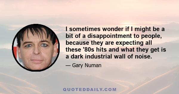 I sometimes wonder if I might be a bit of a disappointment to people, because they are expecting all these '80s hits and what they get is a dark industrial wall of noise.