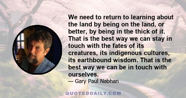 We need to return to learning about the land by being on the land, or better, by being in the thick of it. That is the best way we can stay in touch with the fates of its creatures, its indigenous cultures, its