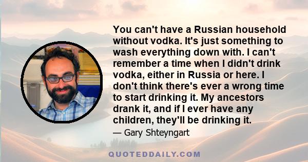 You can't have a Russian household without vodka. It's just something to wash everything down with. I can't remember a time when I didn't drink vodka, either in Russia or here. I don't think there's ever a wrong time to