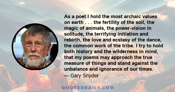 As a poet I hold the most archaic values on earth . . . the fertility of the soil, the magic of animals, the power-vision in solitude, the terrifying initiation and rebirth, the love and ecstasy of the dance, the common