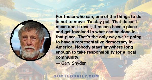 For those who can, one of the things to do is not to move. To stay put. That doesn't mean don't travel; it means have a place and get involved in what can be done in that place. That's the only way we're going to have a
