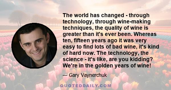 The world has changed - through technology, through wine-making techniques, the quality of wine is greater than it's ever been. Whereas ten, fifteen years ago it was very easy to find lots of bad wine, it's kind of hard