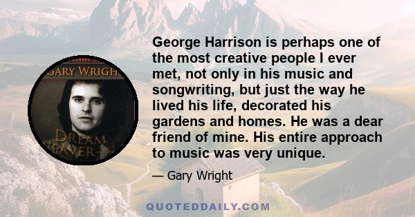 George Harrison is perhaps one of the most creative people I ever met, not only in his music and songwriting, but just the way he lived his life, decorated his gardens and homes. He was a dear friend of mine. His entire