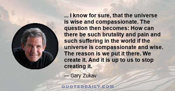 ... I know for sure, that the universe is wise and compassionate. The question then becomes: How can there be such brutality and pain and such suffering in the world if the universe is compassionate and wise. The reason