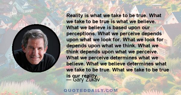 Reality is what we take to be true. What we take to be true is what we believe. What we believe is based upon our perceptions. What we perceive depends upon what we look for. What we look for depends upon what we think.