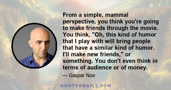 From a simple, mammal perspective, you think you're going to make friends through the movie. You think, Oh, this kind of humor that I play with will bring people that have a similar kind of humor. I'll make new friends,