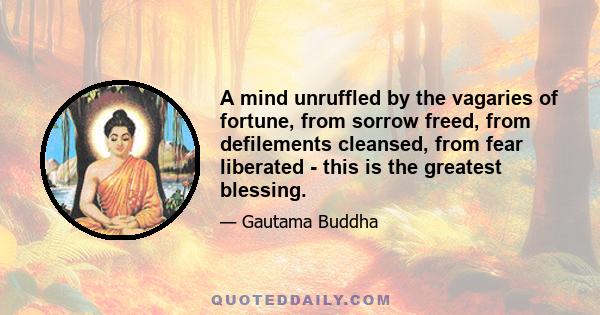 A mind unruffled by the vagaries of fortune, from sorrow freed, from defilements cleansed, from fear liberated - this is the greatest blessing.