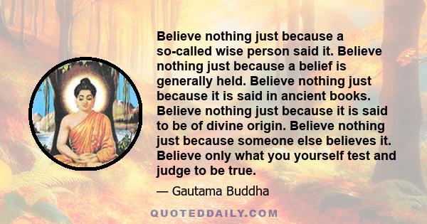 Believe nothing just because a so-called wise person said it. Believe nothing just because a belief is generally held. Believe nothing just because it is said in ancient books. Believe nothing just because it is said to