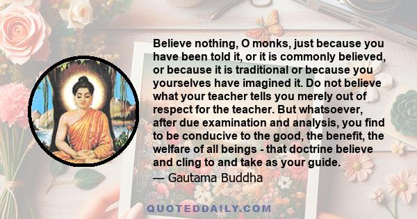 Believe nothing, O monks, just because you have been told it, or it is commonly believed, or because it is traditional or because you yourselves have imagined it. Do not believe what your teacher tells you merely out of