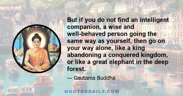 But if you do not find an intelligent companion, a wise and well-behaved person going the same way as yourself, then go on your way alone, like a king abandoning a conquered kingdom, or like a great elephant in the deep