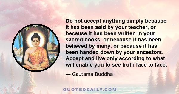 Do not accept anything simply because it has been said by your teacher, or because it has been written in your sacred books, or because it has been believed by many, or because it has been handed down by your ancestors.