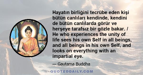 Hayatın birliğini tecrübe eden kişi bütün canlıları kendinde, kendini de bütün canlılarda görür ve herşeye tarafsız bir gözle bakar. / He who experiences the unity of life sees his own Self in all beings, and all beings