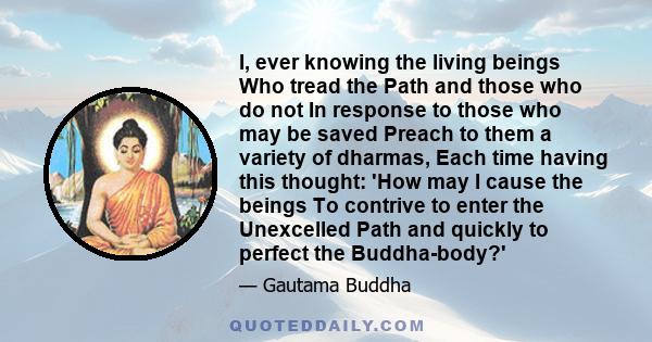 I, ever knowing the living beings Who tread the Path and those who do not In response to those who may be saved Preach to them a variety of dharmas, Each time having this thought: 'How may I cause the beings To contrive