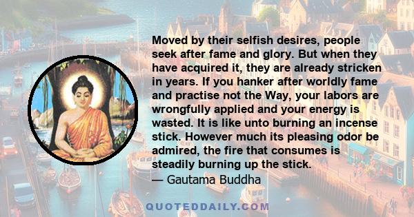 Moved by their selfish desires, people seek after fame and glory. But when they have acquired it, they are already stricken in years. If you hanker after worldly fame and practise not the Way, your labors are wrongfully