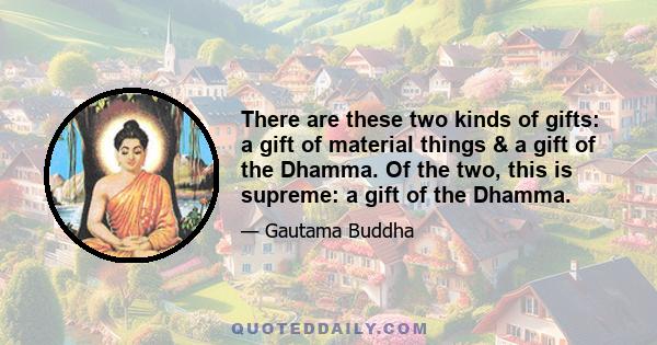 There are these two kinds of gifts: a gift of material things & a gift of the Dhamma. Of the two, this is supreme: a gift of the Dhamma.