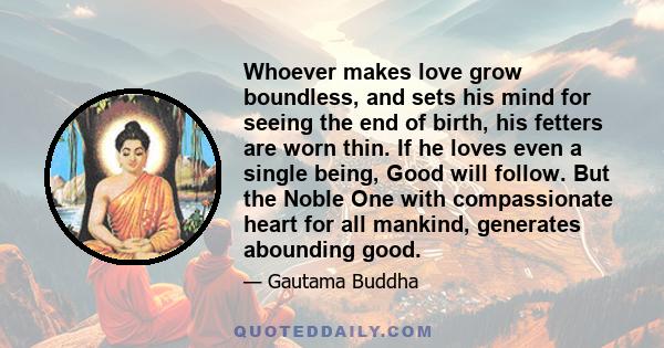 Whoever makes love grow boundless, and sets his mind for seeing the end of birth, his fetters are worn thin. If he loves even a single being, Good will follow. But the Noble One with compassionate heart for all mankind,