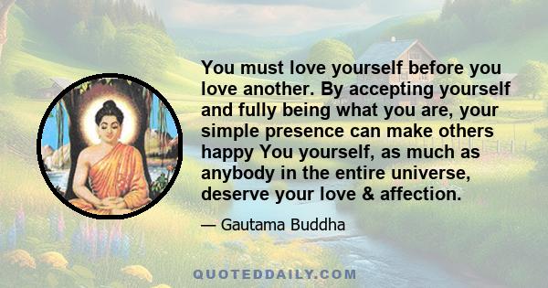 You must love yourself before you love another. By accepting yourself and fully being what you are, your simple presence can make others happy You yourself, as much as anybody in the entire universe, deserve your love &