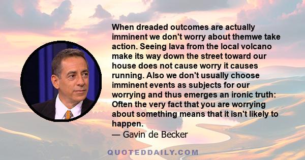When dreaded outcomes are actually imminent we don't worry about themwe take action. Seeing lava from the local volcano make its way down the street toward our house does not cause worry it causes running. Also we don't
