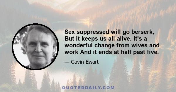 Sex suppressed will go berserk, But it keeps us all alive. It's a wonderful change from wives and work And it ends at half past five.
