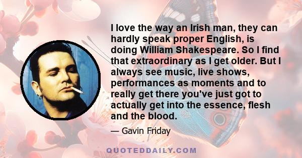 I love the way an Irish man, they can hardly speak proper English, is doing William Shakespeare. So I find that extraordinary as I get older. But I always see music, live shows, performances as moments and to really get
