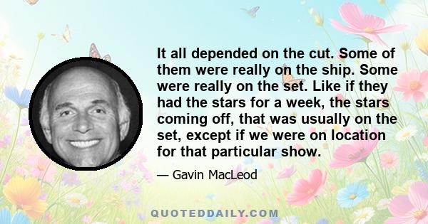 It all depended on the cut. Some of them were really on the ship. Some were really on the set. Like if they had the stars for a week, the stars coming off, that was usually on the set, except if we were on location for