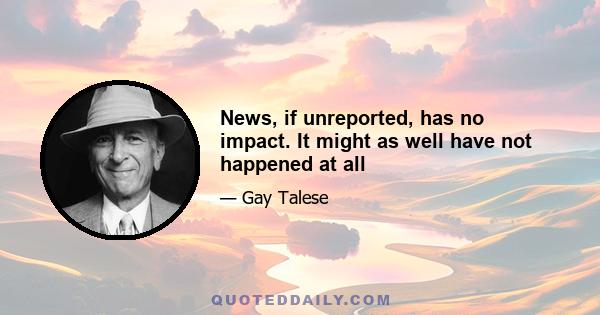 News, if unreported, has no impact. It might as well have not happened at all