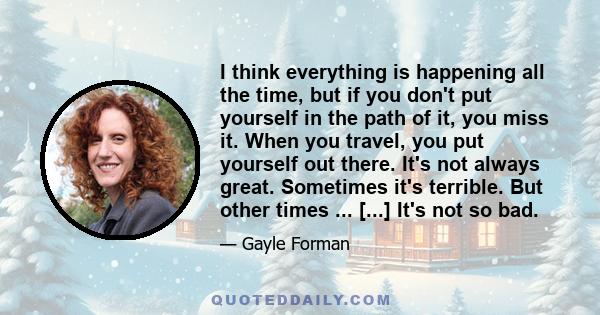 I think everything is happening all the time, but if you don't put yourself in the path of it, you miss it. When you travel, you put yourself out there. It's not always great. Sometimes it's terrible. But other times