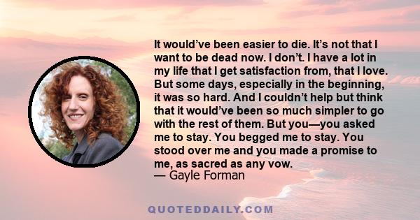 It would’ve been easier to die. It’s not that I want to be dead now. I don’t. I have a lot in my life that I get satisfaction from, that I love. But some days, especially in the beginning, it was so hard. And I couldn’t
