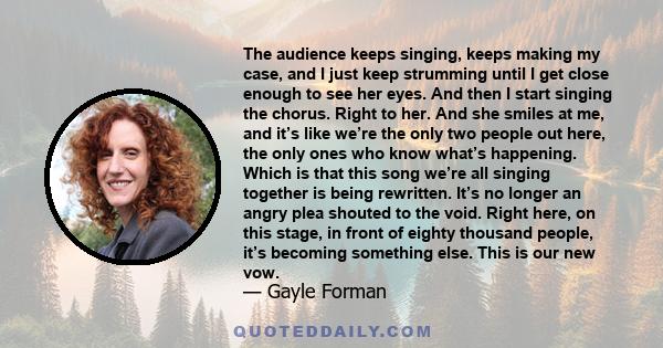 The audience keeps singing, keeps making my case, and I just keep strumming until I get close enough to see her eyes. And then I start singing the chorus. Right to her. And she smiles at me, and it’s like we’re the only