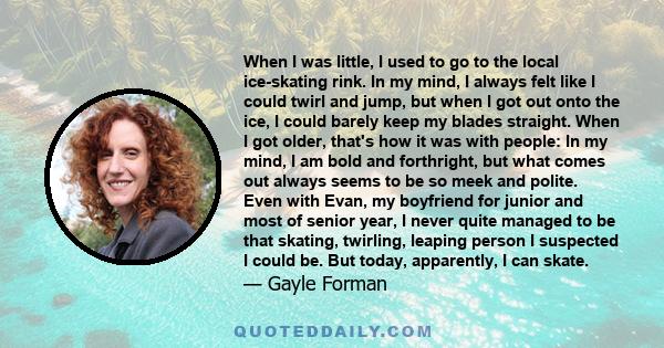 When I was little, I used to go to the local ice-skating rink. In my mind, I always felt like I could twirl and jump, but when I got out onto the ice, I could barely keep my blades straight. When I got older, that's how