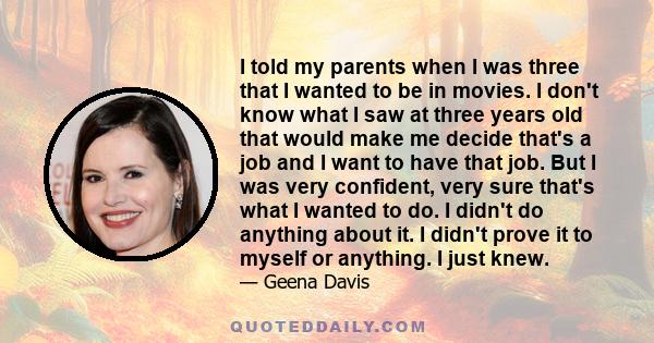 I told my parents when I was three that I wanted to be in movies. I don't know what I saw at three years old that would make me decide that's a job and I want to have that job. But I was very confident, very sure that's