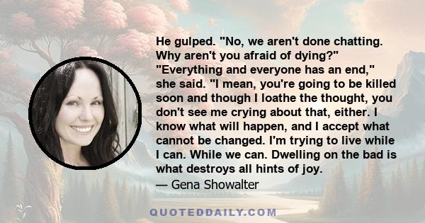 He gulped. No, we aren't done chatting. Why aren't you afraid of dying? Everything and everyone has an end, she said. I mean, you're going to be killed soon and though I loathe the thought, you don't see me crying about